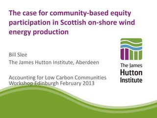 The case for community-based equity
participation in Scottish on-shore wind
energy production

Bill Slee
The James Hutton Institute, Aberdeen

Accounting for Low Carbon Communities
Workshop Edinburgh February 2013
 