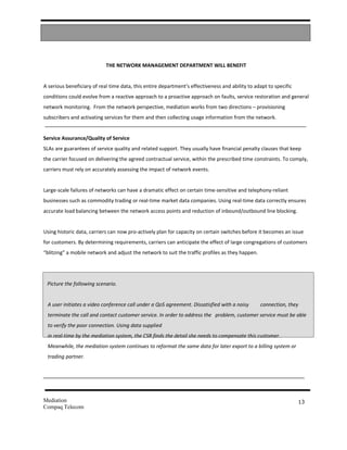 THE NETWORK MANAGEMENT DEPARTMENT WILL BENEFIT


A serious beneficiary of real time data, this entire department’s effectiveness and ability to adapt to specific
conditions could evolve from a reactive approach to a proactive approach on faults, service restoration and general
network monitoring. From the network perspective, mediation works from two directions – provisioning
subscribers and activating services for them and then collecting usage information from the network.


Service Assurance/Quality of Service
SLAs are guarantees of service quality and related support. They usually have financial penalty clauses that keep
the carrier focused on delivering the agreed contractual service, within the prescribed time constraints. To comply,
carriers must rely on accurately assessing the impact of network events.


Large-scale failures of networks can have a dramatic effect on certain time-sensitive and telephony-reliant
businesses such as commodity trading or real-time market data companies. Using real-time data correctly ensures
accurate load balancing between the network access points and reduction of inbound/outbound line blocking.


Using historic data, carriers can now pro-actively plan for capacity on certain switches before it becomes an issue
for customers. By determining requirements, carriers can anticipate the effect of large congregations of customers
“blitzing” a mobile network and adjust the network to suit the traffic profiles as they happen.




 Picture the following scenario.


 A user initiates a video conference call under a QoS agreement. Dissatisfied with a noisy        connection, they
 terminate the call and contact customer service. In order to address the problem, customer service must be able
 to verify the poor connection. Using data supplied
 in real-time by the mediation system, the CSR finds the detail she needs to compensate this customer.
 Meanwhile, the mediation system continues to reformat the same data for later export to a billing system or
 trading partner.




Mediation                                                                                                          13
Compaq Telecom
 