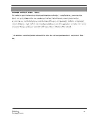 Planning & Analysis for Network Capacity
The mediation layer resolves technical incompatibility issues and makes it easier for carriers to commercially
launch new services by providing one management interface in a multi-vendor network, instant service
provisioning, and modularity that ensures constant operability, even during upgrades. Mediation centralizes all
network data onto a single platform and makes it available to users and other applications across the entire Carrier
enterprise. The data can be used to identify bottlenecks and over-utilization of the network.




“The winners in the world of mobile-Internet will be those who can manage new networks, not just build them.”
ICD




Mediation                                                                                                        14
Compaq Telecom
 