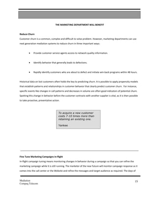 THE MARKETING DEPARTMENT WILL BENEFIT


Reduce Churn
Customer churn is a common, complex and difficult to solve problem. However, marketing departments can use
next generation mediation systems to reduce churn in three important ways:


         •   Provide customer service agents access to network quality information.


         •   Identify behavior that generally leads to defections.


         •   Rapidly identify customers who are about to defect and initiate win-back programs within 48 hours.


Historical data on lost customers often holds the key to predicting churn. It is possible to apply propensity models
that establish patterns and relationships in customer behavior that clearly predict customer churn. For instance,
specific events like changes in call patterns and decreases in volume are often good indicators of potential churn.
Spotting this change in behavior before the customer contracts with another supplier is vital, as it is then possible
to take proactive, preventative action.



                                      To acquire a new customer
                                      costs 7-10 times more than
                                      retaining an existing one.

                                      Yankee




Fine Tune Marketing Campaigns In-flight
In-flight campaign tuning means monitoring changes in behavior during a campaign so that you can refine the
marketing campaign while it is still running. The marketer of the near future will monitor campaign response as it
comes into the call center or the Website and refine the messages and target audience as required. The days of


Mediation                                                                                                         15
Compaq Telecom
 