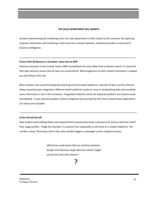 THE SALES DEPARTMENT WILL BENEFIT


Actively implementing the marketing vision, the sales department is often closest to the customer. By capturing
customer information and combining it with real time customer behavior, mediation provides a new level of
business intelligence.




Ensure That All Revenue is Counted– never lose an EDR
Revenue assurance in this context means 100% accreditation for every dollar that customers spend. It is essential
that sales directors ensure that all sales are accounted for. Mismanagement of sales-related information is viewed
as a key failing in this role.


Most problems are caused by disparate switching and information platforms, volumes of data, and the inherent
delays caused by poor integration. Different switch platforms create an issue in standardizing data and inevitably
some information is lost in the translation. Integrated mediation solves the disparate platform and volume issues
immediately. It also soles the problem of poor integration by ensuring that the links to downstream applications
are robust and complete.




Cross-sell and Up-sell
Data analysis and profiling allows sales departments to proactively move customers into services that best match
their usage profiles. Image this example: A customer tries repeatedly to call home on a mobile telephone. The
number is busy. Three busy calls to the same number triggers a campaign to sell a ring back service.




                                 What if we could ensure that our existing customers
                                 bought more because usage data was used to trigger
                                 up-sell and cross-sell contacts?


                                                            ?

Mediation                                                                                                       17
Compaq Telecom
 