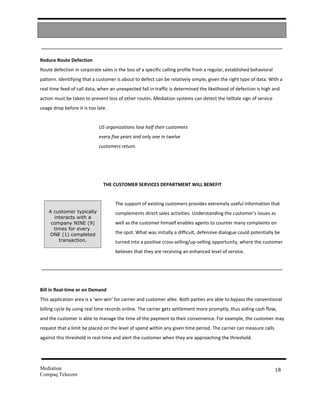 Reduce Route Defection
Route defection in corporate sales is the loss of a specific calling profile from a regular, established behavioral
pattern. Identifying that a customer is about to defect can be relatively simple, given the right type of data. With a
real time feed of call data, when an unexpected fall in traffic is determined the likelihood of defection is high and
action must be taken to prevent loss of other routes. Mediation systems can detect the telltale sign of service
usage drop before it is too late.


                             US organizations lose half their customers
                             every five years and only one in twelve
                             customers return.




                               THE CUSTOMER SERVICES DEPARTMENT WILL BENEFIT


                                     The support of existing customers provides extremely useful information that
    A customer typically             complements direct sales activities. Understanding the customer’s issues as
      interacts with a
     company NINE (9)                well as the customer himself enables agents to counter many complaints on
      times for every
    ONE (1) completed                the spot. What was initially a difficult, defensive dialogue could potentially be
        transaction.                 turned into a positive cross-selling/up-selling opportunity, where the customer
                                     believes that they are receiving an enhanced level of service.


         3.1


Bill in Real-time or on Demand
This application area is a ‘win-win’ for carrier and customer alike. Both parties are able to bypass the conventional
billing cycle by using real time records online. The carrier gets settlement more promptly, thus aiding cash flow,
and the customer is able to manage the time of the payment to their convenience. For example, the customer may
request that a limit be placed on the level of spend within any given time period. The carrier can measure calls
against this threshold in real-time and alert the customer when they are approaching the threshold.




Mediation                                                                                                             18
Compaq Telecom
 