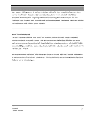 Many suppliers of billing systems do not have the ability to link into ALL of the network interfaces in anywhere
near real time. Therefore the statement of account that the customer views is potentially out of date or
incomplete. Mediation systems using rating and zero latency technology have the flexibility and real-time
capability to single source the entire bill-related data. Threshold management is automated. The result is improved
cash flow from the impact of more prompt payments.




Handle Customer Complaints
The ability to provide a real time, single view of the customer is essential to problem solving in the face of
customer complaints. For example, consider a user who has subscribed to a high level of QoS but who cannot
really get a connection at the subscribed QoS. Dissatisfied with the network connection, he calls the CSR. The CSR
looks at the EDR generated for the session and verifies the QoS that the subscriber actually used. If it is inferior, the
subscriber gets a discount.


A large Carrier uses this approach to route specific calls through to the same agent that a customer has spoken to
on previous occasions. This continuity ensures a more effective resolution to any outstanding issues and positions
the Carrier well for future dialogues.




Mediation                                                                                                           19
Compaq Telecom
 