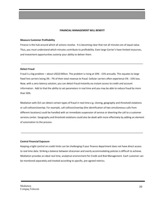 FINANCIAL MANAGEMENT WILL BENEFIT


Measure Customer Profitability
Finance is the hub around which all actions revolve. It is becoming clear that not all minutes are of equal value.
Thus, you must understand which minutes contribute to profitability. Even large Carrier’s have limited resources,
and investment opportunities outstrip your ability to deliver them.




Detect Fraud
Fraud is a big problem – about US$10 Billion. The problem is rising at 10% - 15% annually. This equates to large
fixed line carriers losing 3% - 7% of their total revenue to fraud. Cellular carriers often experience 5% - 15% loss.
Now, with a zero-latency solution, you can detect fraud instantly via instant access to credit and account
information. Add to that the ability to set parameters in real time and you may be able to reduce fraud by more
than 50%.


Mediation with ZLE can detect certain types of fraud in real-time e.g. cloning, geography and threshold violations
or call collision/overlap. For example, call collision/overlap (the identification of two simultaneous calls from
different locations) could be handled with an immediate suspension of service or diverting the call to a customer
services center. Geography and threshold violations could also be dealt with more effectively by adding an element
of automation to the process.




Control Financial Exposure
Keeping a tight control on credit limits can be challenging if your finance department does not have direct access
to real time data. Striking a balance between draconian and overly accommodating policies is difficult to achieve.
Mediation provides an ideal real time, analytical environment for Credit and Risk Management. Each customer can
be monitored separately and treated according to specific, pre-agreed metrics.




Mediation                                                                                                           20
Compaq Telecom
 