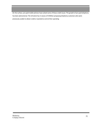 On the surface, pre-paid mobile phones have solved some of these credit issues. The growth of pre-paid telephony
has been phenomenal. The UK alone has in excess of 4 Million prepaying telephony customers who were
previously unable to obtain credit or wanted to control their spending.




Mediation                                                                                                   21
Compaq Telecom
 