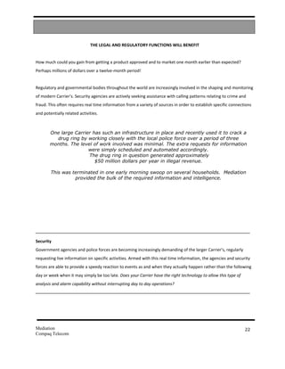 THE LEGAL AND REGULATORY FUNCTIONS WILL BENEFIT


How much could you gain from getting a product approved and to market one month earlier than expected?
Perhaps millions of dollars over a twelve-month period!


Regulatory and governmental bodies throughout the world are increasingly involved in the shaping and monitoring
of modern Carrier’s. Security agencies are actively seeking assistance with calling patterns relating to crime and
fraud. This often requires real time information from a variety of sources in order to establish specific connections
and potentially related activities.



       One large Carrier has such an infrastructure in place and recently used it to crack a
         drug ring by working closely with the local police force over a period of three
       months. The level of work involved was minimal. The extra requests for information
                       were simply scheduled and automated accordingly.
                       The drug ring in question generated approximately
                          $50 million dollars per year in illegal revenue.

        This was terminated in one early morning swoop on several households. Mediation
                  provided the bulk of the required information and intelligence.




Security
Government agencies and police forces are becoming increasingly demanding of the larger Carrier’s, regularly
requesting live information on specific activities. Armed with this real time information, the agencies and security
forces are able to provide a speedy reaction to events as and when they actually happen rather than the following
day or week when it may simply be too late. Does your Carrier have the right technology to allow this type of
analysis and alarm capability without interrupting day to day operations?




Mediation                                                                                                        22
Compaq Telecom
 
