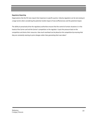 Regulatory Reporting
Organizations like the FCC also require fast responses to specific queries. Industry regulators can be very taxing on
a large Carrier when considering the potential market impact of new tariffs/services and the potential impact.


The ability to proactively drive the regulatory authorities ensures that the control of certain situations is in the
hands of the Carrier and not the Carrier’s competition or the regulator. It puts the pressure back on the
competition and drains their resources. How much overhead can be placed on the competition by ensuring that
they are constantly reacting to price changes rather than generating their own ideas?




Mediation                                                                                                              23
Compaq Telecom
 