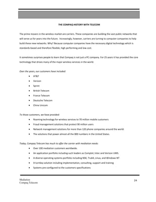 THE COMPAQ HISTORY WITH TELECOM


The prime movers in the wireless market are carriers. These companies are building the vast public networks that
will serve us for years into the future. Increasingly, however, carriers are turning to computer companies to help
build these new networks. Why? Because computer companies have the necessary digital technology which is
standards-based and therefore flexible, high performing and low cost.


It sometimes surprises people to learn that Compaq is not just a PC company. For 25 years it has provided the core
technology that drives many of the major wireless services in the world.


Over the years, our customers have included:
        •    AT&T
        •    Verizon
        •    Sprint
        •    British Telecom
        •    France Telecom
        •    Deutsche Telecom
        •    China Unicom


To those customers, we have provided:
        •    Roaming technology for wireless services to 70 million mobile customers
        •    Fraud management solutions that protect 90 million users
        •    Network management solutions for more than 120 phone companies around the world.
        •    The solutions that power almost all the 800 numbers in the United States.


Today, Compaq Telecom has much to offer the carrier with mediation needs:
        •    Over 100 mediation customers worldwide.
        •    An application portfolio including such leaders as Comptel, Intec and Verizon UMS.
        •    A diverse operating systems portfolio including NSK, Tru64, Linux, and Windows NT
        •    A turnkey solution including implementation, consulting, support and training
        •    Systems pre-configured to the customers specifications



Mediation                                                                                                      24
Compaq Telecom
 