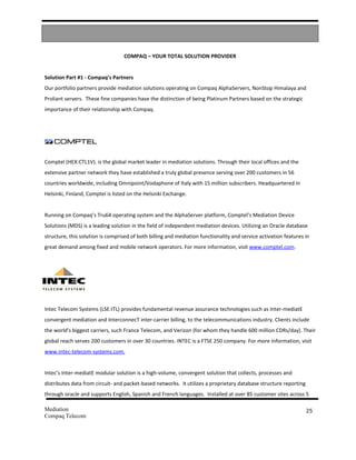COMPAQ – YOUR TOTAL SOLUTION PROVIDER


Solution Part #1 - Compaq’s Partners
Our portfolio partners provide mediation solutions operating on Compaq AlphaServers, NonStop Himalaya and
Proliant servers. These fine companies have the distinction of being Platinum Partners based on the strategic
importance of their relationship with Compaq.




Comptel (HEX:CTL1V). is the global market leader in mediation solutions. Through their local offices and the
extensive partner network they have established a truly global presence serving over 200 customers in 56
countries worldwide, including Omnipoint/Vodaphone of Italy with 15 million subscribers. Headquartered in
Helsinki, Finland, Comptel is listed on the Helsinki Exchange.


Running on Compaq’s Tru64 operating system and the AlphaServer platform, Comptel’s Mediation Device
Solutions (MDS) is a leading solution in the field of independent mediation devices. Utilizing an Oracle database
structure, this solution is comprised of both billing and mediation functionality and service activation features in
great demand among fixed and mobile network operators. For more information, visit www.comptel.com.




Intec Telecom Systems (LSE:ITL) provides fundamental revenue assurance technologies such as Inter-mediatE
convergent mediation and InterconnecT inter-carrier billing, to the telecommunications industry. Clients include
the world's biggest carriers, such France Telecom, and Verizon (for whom they handle 600 million CDRs/day). Their
global reach serves 200 customers in over 30 countries. INTEC is a FTSE 250 company. For more information, visit
www.intec-telecom-systems.com.


Intec’s Inter-mediatE modular solution is a high-volume, convergent solution that collects, processes and
distributes data from circuit- and packet-based networks. it utilizes a proprietary database structure reporting
through oracle and supports English, Spanish and French languages. Installed at over 85 customer sites across 5

Mediation                                                                                                          25
Compaq Telecom
 