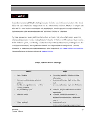 Verizon Communications (NYSE:VZ) is the largest provider of wireline and wireless communications in the United
States, with 132.1 million access line equivalents and 29.4 million wireless customers. A Fortune 10 company with
more than $67 billion in annual revenues and 240,000 employees, Verizon's global reach covers more than 40
countries incuding Japan where they process over 300 million CDRs/day for KDDI-Japan.


The Usage Management System (UMS) from Verizon Data Services is a high-volume, high-velocity system that
automates data collection from the most sophisticated networks. At the heart of UMS are three robust modules: a
flexible mediation system, a user-friendly, rules-based development tool, and a complete pre-billing solution. The
UMS operates on Compaq’s Himalaya NonStop platform and integrates with any billing solution. For more
information on the Nonstop Himalaya Servers visit our online showroom at http://www.compaq.com/showroom.
For more information on Verizon, visit them at www.verizon.com.




                                     Compaq Mediation Business Advantages




                       Feature                                                  Benefit

    •   Fault Tolerance                                      •   Permanent availability of business critical
                                                                 information
    •   Common mediation across switching                    •   Lower overall cost and single version of the
        platform                                                 truth
    •   Handles convergent networks – wireline,              •   Lower overall cost and single pint of reference
        wireless, and ATM
    •   No pre-set billing cycles                            •   Cash flow, margins and customer service can
                                                                 be improved
    •   Real-time output                                     •   Customer and network intelligence is
                                                                 available for those that need it, when they
                                                                 need it.
    •   Mixed workload                                       •   Lower overall cost of
                                                                 implementation/ongoing management and

Mediation                                                                                                       27
Compaq Telecom
 
