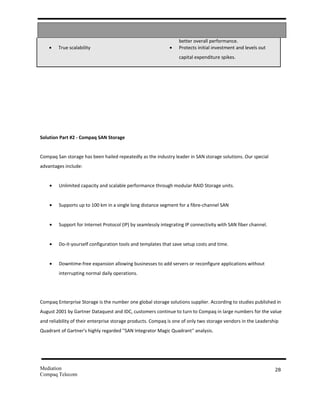 better overall performance.
    •   True scalability                                     •   Protects initial investment and levels out
                                                                 capital expenditure spikes.




Solution Part #2 - Compaq SAN Storage


Compaq San storage has been hailed repeatedly as the industry leader in SAN storage solutions. Our special
advantages include:


    •   Unlimited capacity and scalable performance through modular RAID Storage units.


    •   Supports up to 100 km in a single long distance segment for a fibre-channel SAN


    •   Support for Internet Protocol (IP) by seamlessly integrating IP connectivity with SAN fiber channel.


    •   Do-it-yourself configuration tools and templates that save setup costs and time.


    •   Downtime-free expansion allowing businesses to add servers or reconfigure applications without
        interrupting normal daily operations.




Compaq Enterprise Storage is the number one global storage solutions supplier. According to studies published in
August 2001 by Gartner Dataquest and IDC, customers continue to turn to Compaq in large numbers for the value
and reliability of their enterprise storage products. Compaq is one of only two storage vendors in the Leadership
Quadrant of Gartner's highly regarded ''SAN Integrator Magic Quadrant'' analysis.




Mediation                                                                                                      28
Compaq Telecom
 