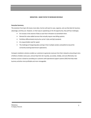 MEDIATION – MANY PATHS TO INCREASED REVENUE




Executive Summary
The evolution from 2g to 3G means more data. Carriers will want to save, organize, and use that data for business
advantage, and they can. However, on their way to capitalizing on the 3G opportunity, they will face challenges.
         •   An increase in the volume of data so vast that it threatens to overwhelm them.
         •   Demand for value-added services that virtually require new billing systems.
         •   Portfolios differentiated only by the carrier’s SLAs and QoS standards.
         •   An unquenchable need for speed.
         •   The challenge of integrating data coming in from multiple vendors and platforms bound for
             constantly evolving downstream applications.


Compaq’s mediation solutions enable our customers to generate revenues from their networks amounting to tens
of billions of dollars every year, and we help them do it quickly, accurately, reliably, and cost-effectively. Our
business success is based on providing our customers with operational support systems (OSS) that help make
business activities more profitable and more manageable.




Mediation                                                                                                            3
Compaq Telecom
 