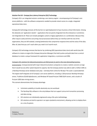 Solution Part #3 - Compaq Zero Latency Enterprise (ZLE) Technology
Compaq’s ZLE is an integrated solution combining a zero latency engine – encompassing all of Compaq’s core
server platforms – with the software components needed to provide instant access to a single, integrated
operational data store.


Compaq ZLE technology removes all the barriers to rapid deployment of your business-critical information. Among
the obstacles are ‘application islands’ – applications that are poorly integrated into the enterprise or sometimes
not integrated at all. These can include packaged, custom or legacy applications or a combination. Because they
often require costly and time-consuming manual processes before they can interface with the rest of the
organization, they are left isolated, creating bottlenecks that compromise response time and the value of the data.
After all, data that you can’t reach when you need it isn’t worth much.


Compaq’s ZLE technology removes that barrier by combining ODS (operational data store) with world-class EAI
software to create an engine (the Compaq Interaction Manager) that both pushes and pulls data from a central
database to create a unique framework for application integration, e-commerce and CRM.


Compaq’s ZLE solutions for telecommunications are field proven to work in the most demanding business
environments. Compaq teamed with major telecommunications companies to create a realistic scenario so large
that it would tax any other system beyond its capacity. But the Compaq solution was able to add 1.2 billion CDRs to
a NonStop Himalaya server database every day – and keep them online for 90 days! The scale is unprecedented.
The engine itself integrates all of Compaq’s core server platforms, including a 128-processor NonStop Himalaya
server, Tru64Unix GS140 AlphaServers, and Windows NT-based ProLiant 7000 OLAP servers, and a cluster of
ProLiant 1850 data mining servers.
This scenario demonstrates the Compaq advantage:


         •   Unlimited scalability to handle absolutely any size workload.
         •   The NonStop SQL software is the only dtabase that can support concurrent transaction processing
             and data mining.
         •   ZLE solutions are individually engineered using a life-cycle methodology.
         •   ZLE solutions are built to operate in an open-standards environment, allowing carriers to deploy them
             on a mix of systems




Mediation                                                                                                       32
Compaq Telecom
 
