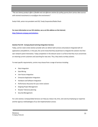 “The zero latency product offers a flexible and cost effective solution for pulling queries from various data sources
with minimal investments to reconfigure the environment.”


Evelyn Follit, senior vice president and CIO, Tandy Corporation/Radio Shack




For more information on our ZLE solution, see us at this address on the Internet:
http://telecom.compaq.com/solutions.




Solution Part #4 - Compaq Award-winning Integration Services
Today, carriers need a total solution provider who can deliver both services and products integrated with all
applications and platforms. In the past, the carrier knew that they would have to integrate the solution into their
own network system themselves. Today competition in the telecom sector is so fierce that they must concentrate
on retaining current customers and searching for new ones. Thus, they need a turnkey solution.


To meet specific requirements, carriers may choose from a range of services including:


    •    Data Integration
    •    Data Mining
    •    User Access Integration
    •    Enterprise Application Integration
    •    Hardware and Software Integration
    •    Performance Assurance for your entire solution
    •    Ongoing Project Management
    •    Disaster Tolerance planning
    •    Security Management.


For a ZLE solution, Compaq Global Services can help you reduce risk, time, and costs by employing our expertise
and the rigorous methodologies of our ZLE Implementation service:




Mediation                                                                                                         33
Compaq Telecom
 