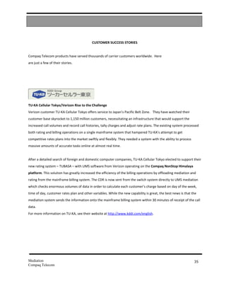 CUSTOMER SUCCESS STORIES


Compaq Telecom products have served thousands of carrier customers worldwide. Here
are just a few of their stories.




TU-KA Cellular Tokyo/Verizon Rise to the Challenge
Verizon customer TU-KA Cellular Tokyo offers service to Japan’s Pacific Belt Zone. They have watched their
customer base skyrocket to 1,150 million customers, necessitating an infrastructure that would support the
increased call volumes and record call histories, tally charges and adjust rate plans. The existing system processed
both rating and billing operations on a single mainframe system that hampered TU-KA’s attempt to get
competitive rates plans into the market swiftly and flexibly. They needed a system with the ability to process
massive amounts of accurate tasks online at almost real time.


After a detailed search of foreign and domestic computer companies, TU-KA Cellular Tokyo elected to support their
new rating system – TUBASA – with UMS software from Verizon operating on the Compaq NonStop Himalaya
platform. This solution has greatly increased the efficiency of the billing operations by offloading mediation and
rating from the mainframe billing system. The CDR is now sent from the switch system directly to UMS mediation
which checks enormous volumes of data in order to calculate each customer’s charge based on day of the week,
time of day, customer rates plan and other variables. While the new capability is great, the best news is that the
mediation system sends the information onto the mainframe billing system within 30 minutes of receipt of the call
data.
For more information on TU-KA, see their website at http://www.kddi.com/english.




Mediation                                                                                                        35
Compaq Telecom
 
