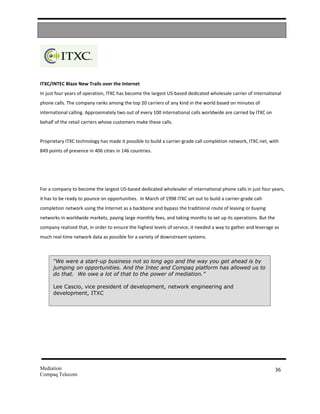 ITXC/INTEC Blaze New Trails over the Internet
In just four years of operation, ITXC has become the largest US-based dedicated wholesale carrier of international
phone calls. The company ranks among the top 20 carriers of any kind in the world based on minutes of
international calling. Approximately two out of every 100 international calls worldwide are carried by ITXC on
behalf of the retail carriers whose customers make these calls.


Proprietary ITXC technology has made it possible to build a carrier-grade call completion network, ITXC.net, with
849 points of presence in 406 cities in 146 countries.




For a company to become the largest US-based dedicated wholesaler of international phone calls in just four years,
it has to be ready to pounce on opportunities. In March of 1998 ITXC set out to build a carrier-grade call-
completion network using the Internet as a backbone and bypass the traditional route of leasing or buying
networks in worldwide markets, paying large monthly fees, and taking months to set up its operations. But the
company realized that, in order to ensure the highest levels of service, it needed a way to gather and leverage as
much real-time network data as possible for a variety of downstream systems.



      “We were a start-up business not so long ago and the way you get ahead is by
      jumping on opportunities. And the Intec and Compaq platform has allowed us to
      do that. We owe a lot of that to the power of mediation.”

      Lee Cascio, vice president of development, network engineering and
      development, ITXC




Mediation                                                                                                        36
Compaq Telecom
 