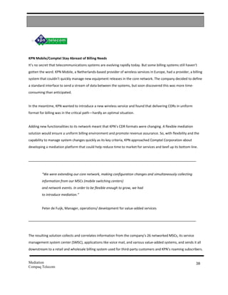 KPN Mobile/Comptel Stay Abreast of Billing Needs
It’s no secret that telecommunications systems are evolving rapidly today. But some billing systems still haven’t
gotten the word. KPN Mobile, a Netherlands-based provider of wireless services in Europe, had a provider, a billing
system that couldn’t quickly manage new equipment releases in the core network. The company decided to define
a standard interface to send a stream of data between the systems, but soon discovered this was more time-
consuming than anticipated.


In the meantime, KPN wanted to introduce a new wireless service and found that delivering CDRs in uniform
format for billing was in the critical path—hardly an optimal situation.


Adding new functionalities to its network meant that KPN’s CDR formats were changing. A flexible mediation
solution would ensure a uniform billing environment and promote revenue assurance. So, with flexibility and the
capability to manage system changes quickly as its key criteria, KPN approached Comptel Corporation about
developing a mediation platform that could help reduce time to market for services and beef up its bottom line.




         “We were extending our core network, making configuration changes and simultaneously collecting
         information from our MSCs (mobile switching centers)
         and network events. In order to be flexible enough to grow, we had
         to introduce mediation.”


         Peter de Fuijk, Manager, operations/ development for value-added services




The resulting solution collects and correlates information from the company’s 26 networked MSCs, its service
management system center (SMSC), applications like voice mail, and various value-added systems, and sends it all
downstream to a retail and wholesale billing system used for third-party customers and KPN’s roaming subscribers.


Mediation                                                                                                       38
Compaq Telecom
 
