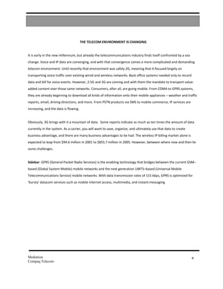 THE TELECOM ENVIRONMENT IS CHANGING


It is early in the new millennium, but already the telecommunications industry finds itself confronted by a sea
change. Voice and IP data are converging, and with that convergence comes a more complicated and demanding
telecom environment. Until recently that environment was safely 2G, meaning that it focused largely on
transporting voice traffic over existing wired and wireless networks. Back office systems needed only to record
data and bill for voice events. However, 2.5G and 3G are coming and with them the mandate to transport value-
added content over those same networks. Consumers, after all, are going mobile. From CDMA to GPRS systems,
they are already beginning to download all kinds of information onto their mobile appliances – weather and traffic
reports, email, driving directions, and more. From PSTN products via SMS to mobile commerce, IP services are
increasing, and the data is flowing.


Obviously, 3G brings with it a mountain of data. Some reports indicate as much as ten times the amount of data
currently in the system. As a carrier, you will want to save, organize, and ultimately use that data to create
business advantage, and there are many business advantages to be had. The wireless IP billing market alone is
expected to leap from $94.6 million in 2001 to $855.7 million in 2005. However, between where now and then lie
some challenges.


Sidebar: GPRS (General Packet Radio Services) is the enabling technology that bridges between the current GSM–
based (Global System Mobile) mobile networks and the next generation UMTS–based (Universal Mobile
Telecommunications Service) mobile networks. With data transmission rates of 115 kbps, GPRS is optimized for
‘bursty’ datacom services such as mobile Internet access, multimedia, and instant messaging.




Mediation                                                                                                         4
Compaq Telecom
 