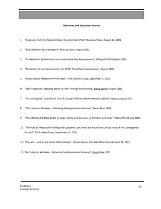Resources and Quotation Sources




1.   “8 Lessons from the Telecom Mess / Bye-Bye Best Effort” Business Week, August 13, 2001


2.   “BSS Mediation Market Report”, Marcus Evans, August 2001


3.   “IP Mediation: System Selection and Functionality Requirements”, Billing World, October, 2001


4.   “Mediation Device Requirements for GPRS” PriceWaterhouseCoopers, August 2001


5.   “Multi-Service Mediation White Paper”, The Gartner Group, September 4, 2001


6. “OSS Integration: Stepping Stone to Flow-Through Provisioning” Billing World, August 2001


7.   “Terra Incognita” Cap Gemini Ernst & Young's Telecom Media Networks (TMN) Practice, August 2001


8.   “The Future of Wireless – Delivering Next generation Services”, Ovum May, 2001.


9.   “The Mediated IP Data Battle Strategy: Divide and Conquer, or Partition and Store?” Billing World, July 2001


10. “The Role of Mediation in Billing and Customer Care: Have We Found the Critical Piece of the Convergence
     Puzzle?” The Yankee Group, September 12, 2001


11. “You are ---and so are lots of other people.” Sharon Cleary, The Wall Street Journal, June 25, 2001.


12. The Future of Wireless – Delivering Next Generation Services”, Ovum May, 2001




Mediation                                                                                                      43
Compaq Telecom
 