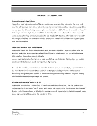 TOMORROW’S TELECOM CHALLENGES


Dramatic Increase in Data Volume
How will you avoid information overload? Carriers want to make sense out of the information they have – and
soon they will have much more of it. In fact, carriers may have an information overload and maintenance problem.
Increasing use of mobile technology has already increased the volume of CDRs. The launch of new 3G services with
its IP component will multiply the volume of EDRs. And it isn’t just the volume. Data will arrive from more and
varied sources. Ultimately, carriers must decide what gets stored and for how long. After all, they are responsible
for making sure that they can handle their business. Clearly, they will need new, more flexible, ways to capture,
store and transport data.


Usage Based Billing for Value Added Services
How will you use the new data to develop revenue? How will carriers charge for a value-add service? What is it
worth to check on the weather or download a Webpage? These are billable events, but they will be billed very
differently from the standard voice call. Billing for
content requires a transition from flat rate to usage-based billing. In order to make that transition, you must be
able to see individual account records at a higher level of granularity.


Even with flat-rate billing, carriers still need some of the ‘who, what, when, where and why’ information that is in
the transaction record to understand how customers are doing business. To provide true CRM (Customer
Relationship Management), they will need to see into the calling pattern, history and habits. Only then can they
determine service levels, pricing strategies and solutions.


Service Level Agreements/Quality of Service
How will you meet customer’s standards for excellence? Service levels and service at a specified price will be a
major concern of the end-user. If specific service levels are not met, carriers will be forced to issue QoS (Quality of
Service) credits/discounts, based on SLA’s (Service Level Agreements). Resolving the inevitable disputes will require
access to granular detail data, such as that provided by EDRs.




Mediation                                                                                                          5
Compaq Telecom
 