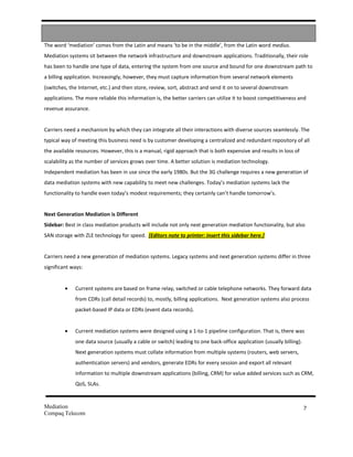 The word ‘mediation’ comes from the Latin and means ‘to be in the middle’, from the Latin word medius.
Mediation systems sit between the network infrastructure and downstream applications. Traditionally, their role
has been to handle one type of data, entering the system from one source and bound for one downstream path to
a billing application. Increasingly, however, they must capture information from several network elements
(switches, the Internet, etc.) and then store, review, sort, abstract and send it on to several downstream
applications. The more reliable this information is, the better carriers can utilize it to boost competitiveness and
revenue assurance.


Carriers need a mechanism by which they can integrate all their interactions with diverse sources seamlessly. The
typical way of meeting this business need is by customer developing a centralized and redundant repository of all
the available resources. However, this is a manual, rigid approach that is both expensive and results in loss of
scalability as the number of services grows over time. A better solution is mediation technology.
Independent mediation has been in use since the early 1980s. But the 3G challenge requires a new generation of
data mediation systems with new capability to meet new challenges. Today’s mediation systems lack the
functionality to handle even today’s modest requirements; they certainly can’t handle tomorrow’s.


Next Generation Mediation is Different
Sidebar: Best in class mediation products will include not only next generation mediation functionality, but also
SAN storage with ZLE technology for speed. [Editors note to printer: insert this sidebar here.]


Carriers need a new generation of mediation systems. Legacy systems and next generation systems differ in three
significant ways:


         •   Current systems are based on frame relay, switched or cable telephone networks. They forward data
             from CDRs (call detail records) to, mostly, billing applications. Next generation systems also process
             packet-based IP data or EDRs (event data records).


         •   Current mediation systems were designed using a 1-to-1 pipeline configuration. That is, there was
             one data source (usually a cable or switch) leading to one back-office application (usually billing).
             Next generation systems must collate information from multiple systems (routers, web servers,
             authentication servers) and vendors, generate EDRs for every session and export all relevant
             information to multiple downstream applications (billing, CRM) for value added services such as CRM,
             QoS, SLAs.


Mediation                                                                                                            7
Compaq Telecom
 
