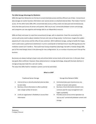 The SANs Storage Advantage for Mediation
SANs (Storage Area Networks) are the key to unrestricted data access and thus efficient use of data. Conventional
data storage can scatter business information over several servers or attached external disks. That makes it hard to
access. On the other hand, SANs offer unrestricted data access as they create one data pool and simultaneously
share that data pool across all servers and systems. Add ‘any-to-any’ connectivity between servers and storage,
and companies can now organize and manage data as an independent resource.


SANs are faster and easier to scale than conventional storage, with no downtime. Given the uncertainty of 3G,
carriers will surely need to adjust mediation formats and rules as things evolve. Furthermore, imagine the sudden
popularity of a new service and the influx of new customers. With traditional storage, scaling to handle this happy
event could create a performance bottleneck. A carrier could decide to hold back future new offerings because the
mediation system can’t handle it. That could mean losing competitive advantage. But with a modular design SAN,
part of the initial design choice is the planning for new configurations. So, an increase in business won’t disrupt the
business.


Businesses are always looking to lower costs and achieve better service levels at the same time. In the past, these
two goals often conflicted. However, these advancements in storage technology, along with dramatic declines in
storage pricing now make this a win-win reality.
The value that SANs hold for mediation systems cannot be overstated.


                                                     What is a SAN?


                Traditional Server Storage                                     Storage Area Network (SAN)

    •    Internal drives or directly attached external disks          •   Centralized data pool shared across any
         to store data                                                    number of servers and systems
    •    Business critical information is often scattered             •   Business critical information stored in one
         over a large number of servers                                   common pool for easy management and
                                                                          higher availability
    •    Limits an organization’s flexibility to access their         •   Provides access across entire operation via
         information                                                      ‘any-to-any” connectivity between servers and
                                                                          storage




Mediation                                                                                                           9
Compaq Telecom
 