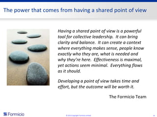 The power that comes from having a shared point of view


                    Having a shared point of view is a powerful
                    tool for collective leadership. It can bring
                    clarity and balance. It can create a context
                    where everything makes sense, people know
                    exactly who they are, what is needed and
                    why they’re here. Effectiveness is maximal,
                    yet actions seem minimal. Everything flows
                    as it should.

                    Developing a point of view takes time and
                    effort, but the outcome will be worth it.

                                                            The Formicio Team


                        © 2013 Copyright Formicio Limited                       14
 