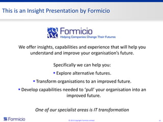 This is an Insight Presentation by Formicio




      We offer insights, capabilities and experience that will help you
           understand and improve your organisation’s future.

                       Specifically we can help you:
                        Explore alternative futures.
              Transform organisations to an improved future.
       Develop capabilities needed to ‘pull’ your organisation into an
                               improved future.

              One of our specialist areas is IT transformation
                               © 2013 Copyright Formicio Limited          15
 