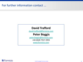 For further information contact ...




                        David Trafford
                     david.trafford@formicio.com
                         Peter Boggis
                     peter.boggis@formicio.com
                        +44 (0)20 7917 2993
                         www.formicio.com




                           © 2013 Copyright Formicio Limited   16
 