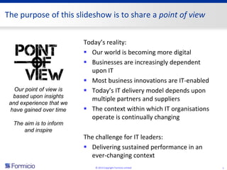 The purpose of this slideshow is to share a point of view


                          Today’s reality:
                           Our world is becoming more digital
                           Businesses are increasingly dependent
                            upon IT
                           Most business innovations are IT-enabled
   Our point of view is    Today’s IT delivery model depends upon
  based upon insights
                            multiple partners and suppliers
 and experience that we
 have gained over time     The context within which IT organisations
                            operate is continually changing
  The aim is to inform
      and inspire
                          The challenge for IT leaders:
                           Delivering sustained performance in an
                            ever-changing context
                              © 2013 Copyright Formicio Limited         1
 
