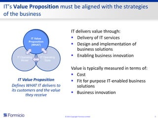 IT’s Value Proposition must be aligned with the strategies
of the business

                                             IT delivers value through:
                 IT Value                     Delivery of IT services
               Proposition
                 (WHAT)                       Design and implementation of
                                                 business solutions
      IT Operating     IT Operating           Enabling business innovation
         Model             State


                                             Value is typically measured in terms of:
                                              Cost
       IT Value Proposition                   Fit for purpose IT-enabled business
   Defines WHAT IT delivers to                  solutions
   its customers and the value
            they receive
                                              Business innovation



                                      © 2013 Copyright Formicio Limited                 5
 