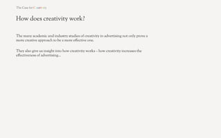 How does creativity work?

Creativity’s "rst e!ect is that it makes advertising more
likely to stand out and be noticed.

Five academic studies between 1991 and 2005 show that
increased levels of creativity promote increased and
more intense attention to advertising.




SOURCE: Pick, Sweeney & Clay, 1991; McQuarrie & Mick, 1992; Stewart & Furse, 2000; Pieters, Warlop & Wedel, 2002; Till & Baack, 2005. 	
  
 