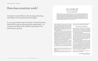 How does creativity work?

Creativity’s third e!ect is that it makes advertising
more likely to generate ‘fame’ and conversation.

In 2010, researchers at the Institute of Practitioners in
Advertising showed that creatively awarded advertising
was twice as likely to generate strong ‘fame’ e!ects, i.e.
online and o%ine conversation.

In 2007 the same researchers had shown campaigns
generating strong ‘fame’ e!ects to be the most e!ective
of all campaigns.




SOURCE: Field, ‘The link between creativity and effectiveness’, 2010 	
  
 