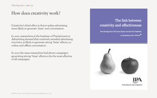 How does creativity work?

Creativity’s fourth e!ect is that it makes advertising
more persuasive.

In 2009, researchers at the Universities of Indiana and
Wisconsin-Milwaukee showed that creatively-awarded
advertising triggers greater purchase intent, and that
this was because it measurably increases open-
mindedness and curiosity. Consumers let their
defences down more for creative advertising, allowing
themselves to be sold to more readily.




SOURCE: Yang & Smith, ‘Beyond Attention Effects: Modeling the Persuasive and Emotional Effects of Advertising Creativity’, 2009 	
  
 