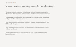 Is more creative advertising more e!ective advertising?

This presentation is a summary of the "ndings of "fteen studies comparing the
e!ectiveness of more creative and less creative advertising, agencies and companies

The studies were conducted in North America, UK, Europe, Asia & Australasia,
and span two decades from 1990 to 2010

They were conducted by university academics, industry researchers, the IPA and
McKinsey & Company

They all reach the same conclusion, and there are no known studies that con#ict
with that conclusion

The studies are discussed in more detail in the book ‘The Case for Creativity’
by James Hurman
 