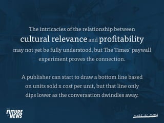 The intricacies of the relationship between
  cultural relevance and pro tability
may not yet be fully understood, but The Times’ paywall
          experiment proves the connection.


   A publisher can start to draw a bottom line based
    on units sold x cost per unit, but that line only
    dips lower as the conversation dwindles away.
 