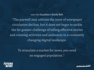 says the Guardian’s Emily Bell:

 “The paywall may address the issue of newspaper
 circulation decline, but it does not begin to tackle
 the far greater challenge of telling e ective stories
and creating activities and audiences in a constantly
            changing digital landscape.


     To stimulate a market for news, you need
              an engaged population.”
 