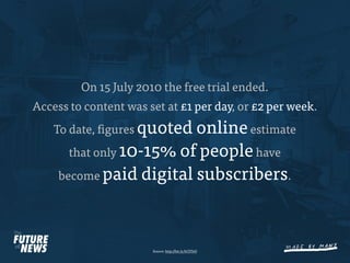 On 15 July 2010 the free trial ended.
Access to content was set at £1 per day, or £2 per week.
    To date, gures quoted online estimate
       that only 10-15% of people have
     become paid digital subscribers.




                       Source: http://bit.ly/bCDTeD
 