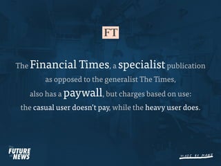 The Financial     Times, a specialist publication
        as opposed to the generalist The Times,
   also has a paywall, but charges based on use:
 the casual user doesn’t pay, while the heavy user does.
 