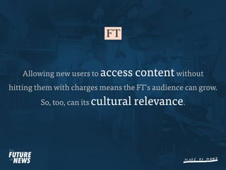 Allowing new users to access      content without
hitting them with charges means the FT’s audience can grow.
         So, too, can its cultural   relevance.
 