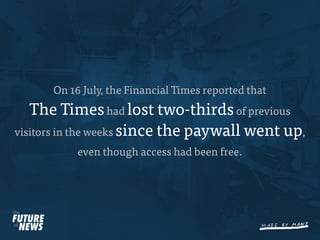 On 16 July, the Financial Times reported that
   The Times had lost two-thirds of previous
visitors in the weeks since the paywall went up,
           even though access had been free.
 