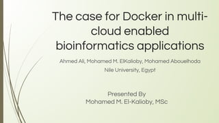 The case for Docker in multi-
cloud enabled
bioinformatics applications
Ahmed Ali, Mohamed M. ElKalioby, Mohamed Abouelhoda
Nile University, Egypt
Presented By
Mohamed M. El-Kalioby, MSc
1
 
