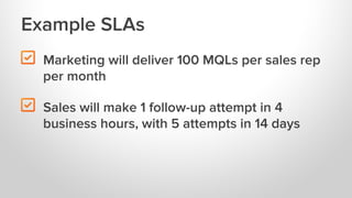 Example SLAs

"

Marketing will deliver 100 MQLs per sales rep
per month

"

Sales will make 1 follow-up attempt in 4
busi...