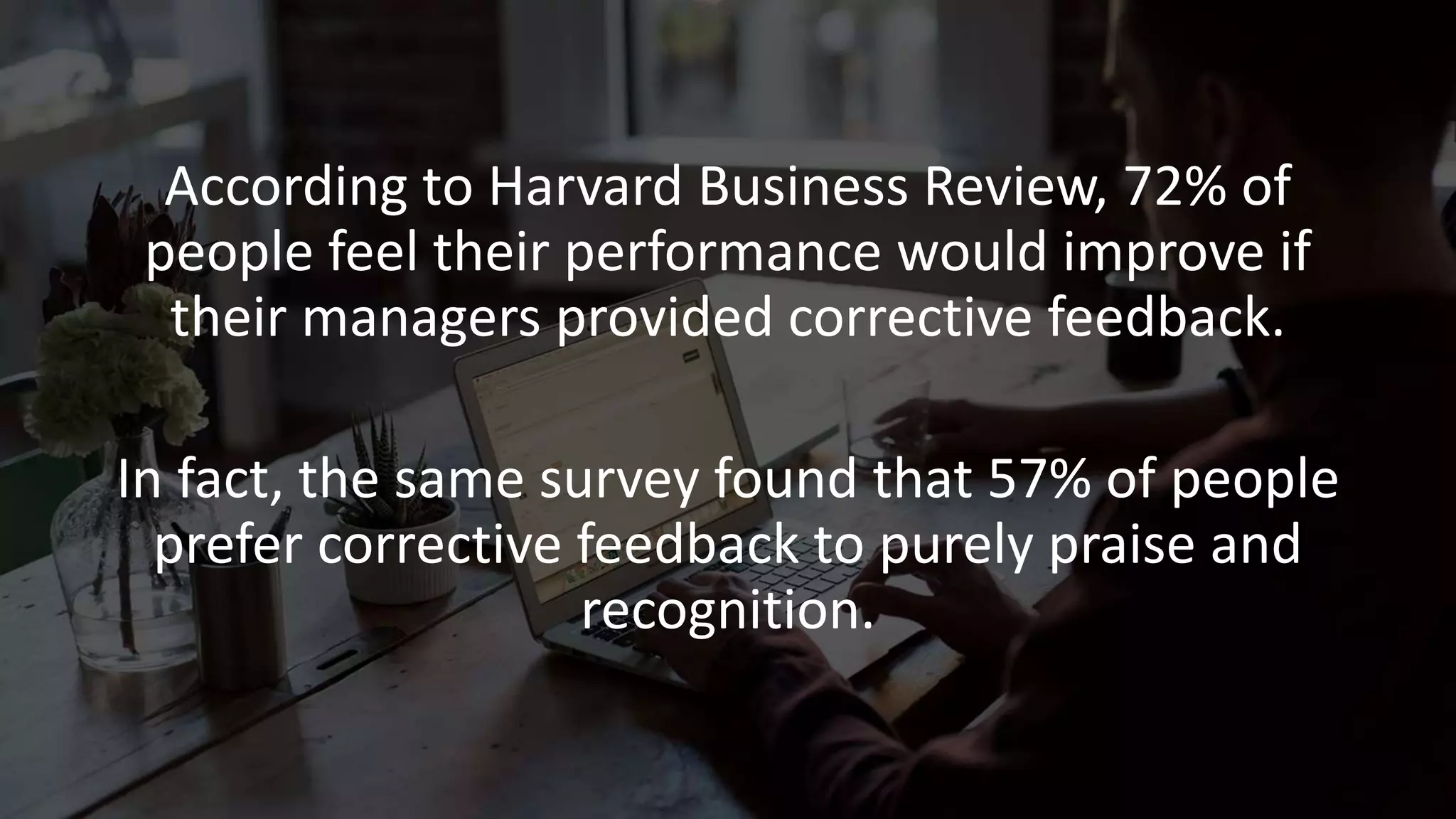 According to Harvard Business Review, 72% of
people feel their performance would improve if
their managers provided corrective feedback.
In fact, the same survey found that 57% of people
prefer corrective feedback to purely praise and
recognition.