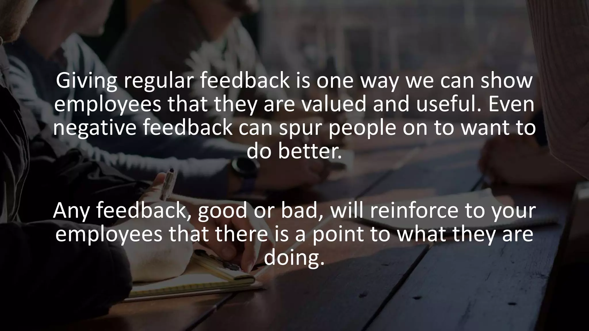 Giving regular feedback is one way we can show
employees that they are valued and useful. Even
negative feedback can spur people on to want to
do better.
Any feedback, good or bad, will reinforce to your
employees that there is a point to what they are
doing.