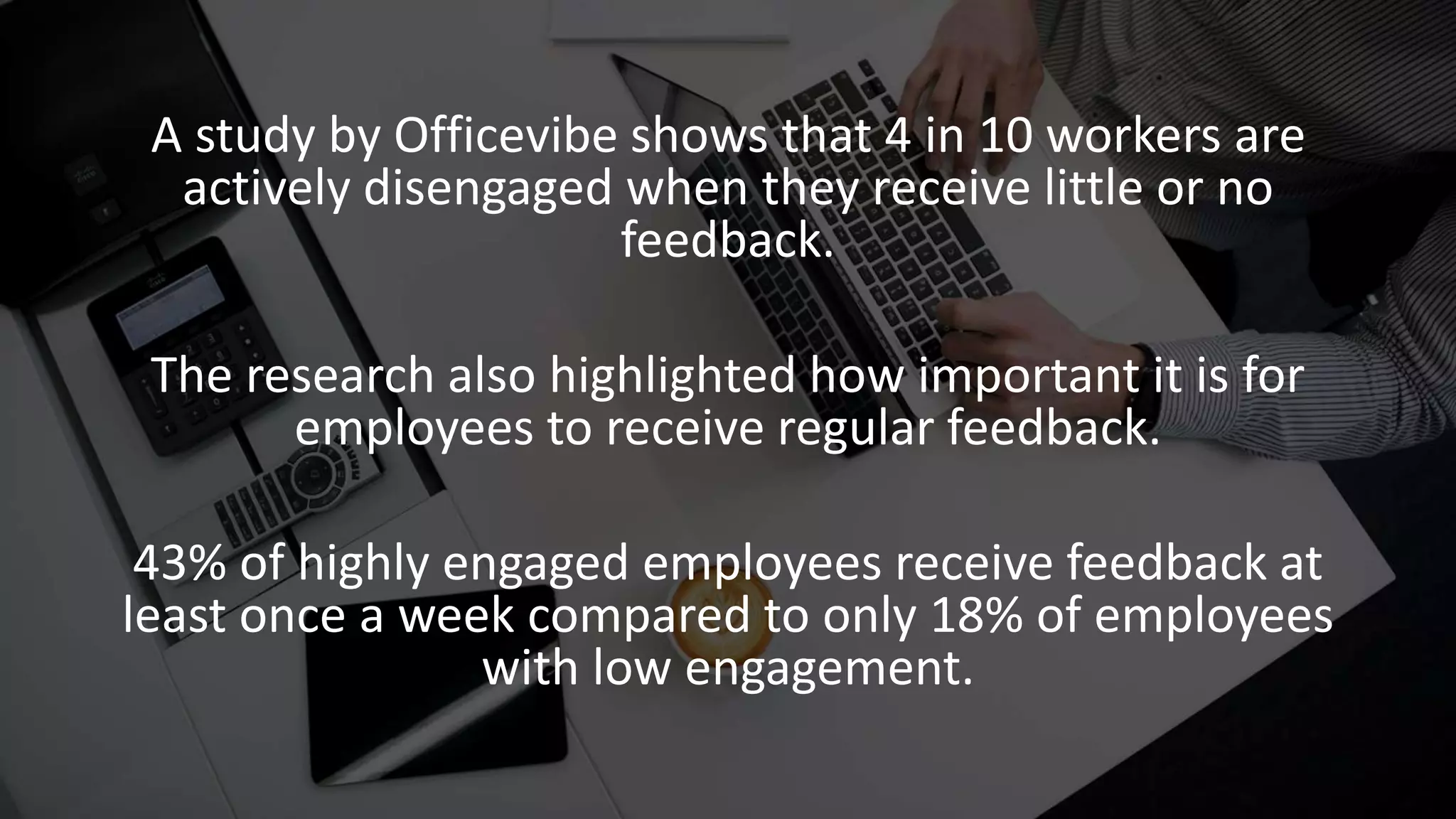 A study by Officevibe shows that 4 in 10 workers are
actively disengaged when they receive little or no
feedback.
The research also highlighted how important it is for
employees to receive regular feedback.
43% of highly engaged employees receive feedback at
least once a week compared to only 18% of employees
with low engagement.