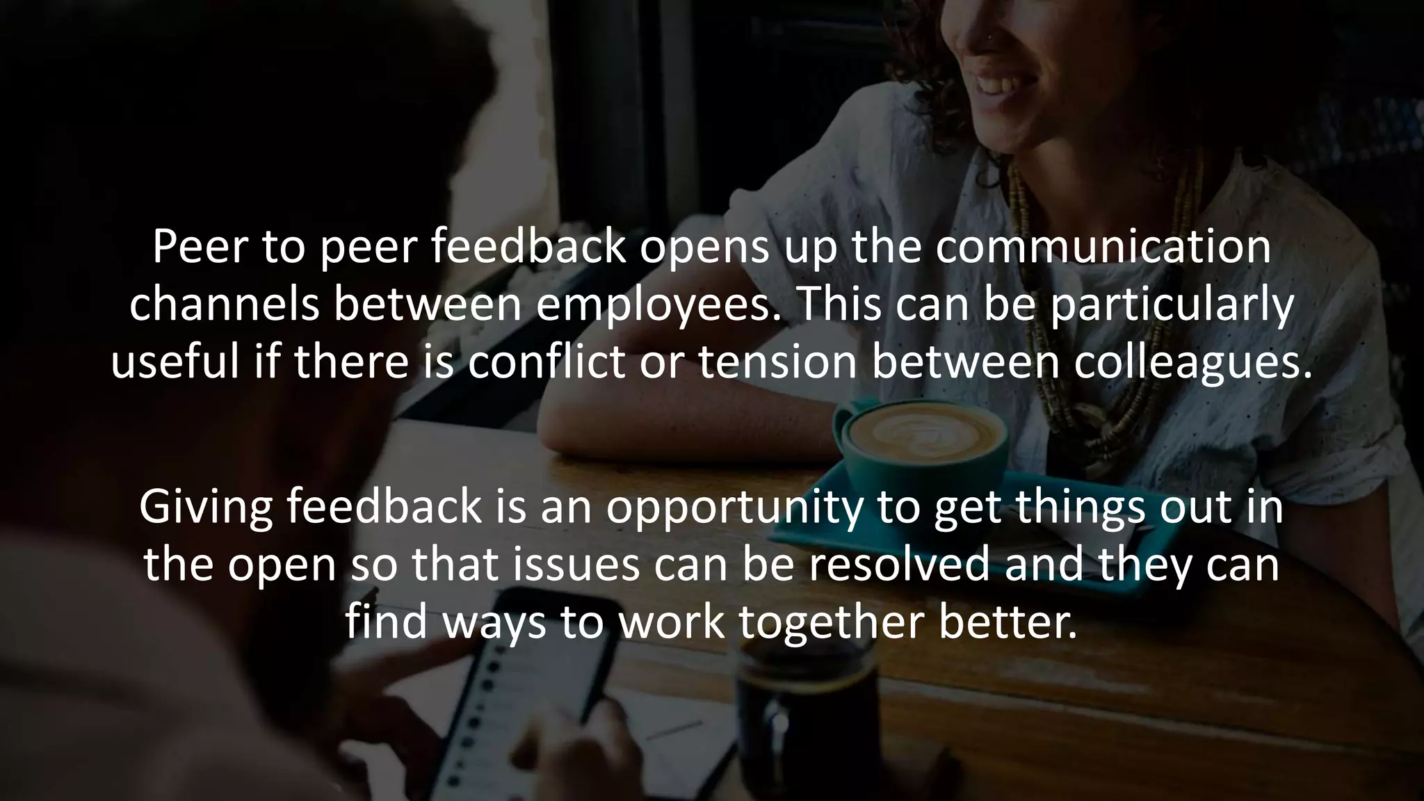 Peer to peer feedback opens up the communication
channels between employees. This can be particularly
useful if there is conflict or tension between colleagues.
Giving feedback is an opportunity to get things out in
the open so that issues can be resolved and they can
find ways to work together better.