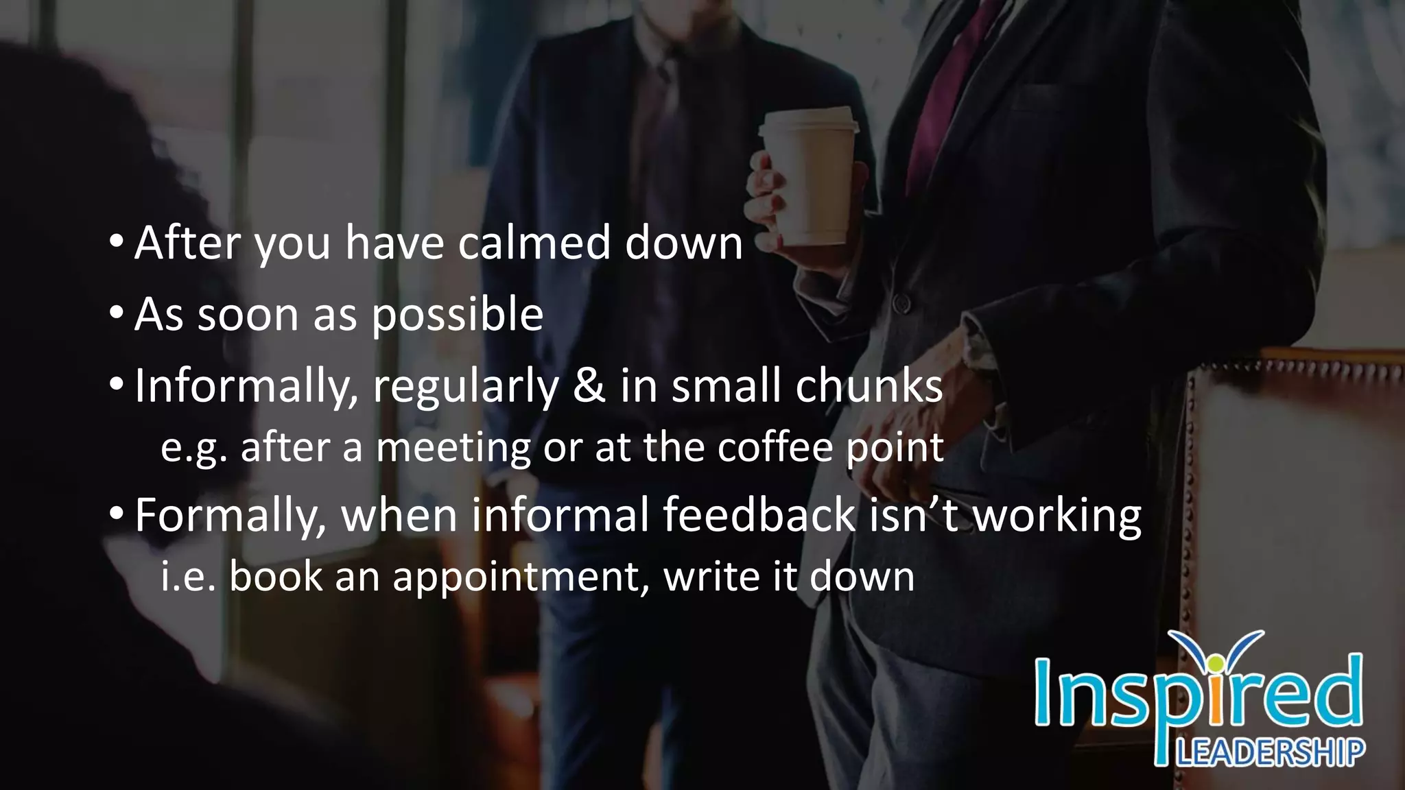 • After you have calmed down
• As soon as possible
• Informally, regularly & in small chunks
e.g. after a meeting or at the coffee point
• Formally, when informal feedback isn’t working
i.e. book an appointment, write it down