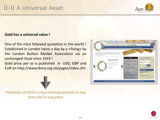 II-II A Universal Asset



Gold has a universal value !

One of the most followed quotation in the world !
Established in London twice a day by a «fixing» by
the London Bullion Market Association via an
unchanged ritual since 1919 !
Gold price per oz is published in USD, GBP and
EUR on http://www.lbma.org.uk/pages/index.cfm




Valuation of Gold is easy and transparent at any
             time and in any place



                                             11
 