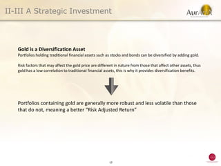 II-III A Strategic Investment




   Gold is a Diversification Asset
   Portfolios holding traditional financial assets such as stocks and bonds can be diversified by adding gold.

   Risk factors that may affect the gold price are different in nature from those that affect other assets, thus
   gold has a low correlation to traditional financial assets, this is why it provides diversification benefits.




   Portfolios containing gold are generally more robust and less volatile than those
   that do not, meaning a better “Risk Adjusted Return”




                                                         12
 